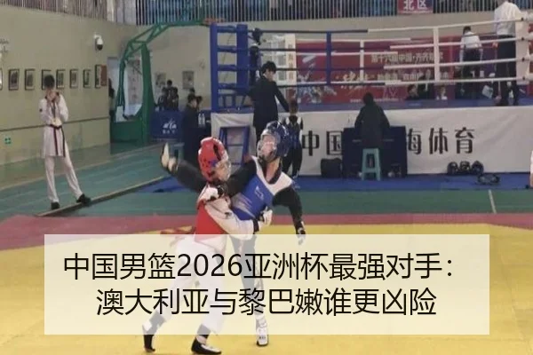中国男篮2026亚洲杯最强对手：澳大利亚与黎巴嫩谁更凶险